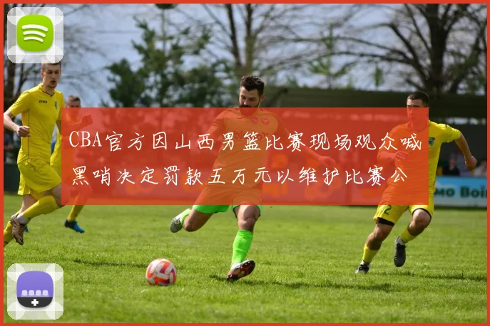 CBA官方因山西男篮比赛现场观众喊黑哨决定罚款五万元以维护比赛公正性