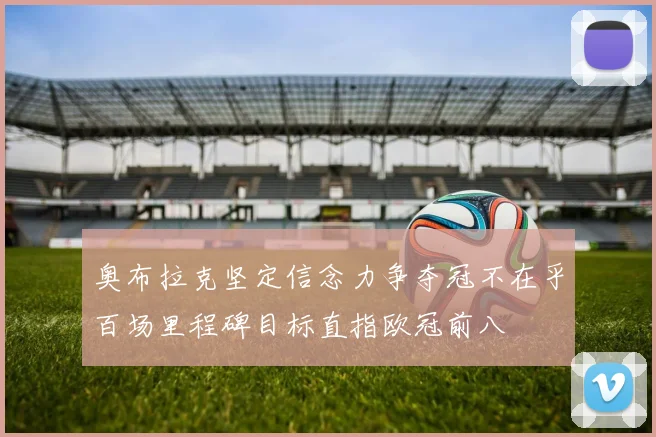 奥布拉克坚定信念力争夺冠不在乎百场里程碑目标直指欧冠前八