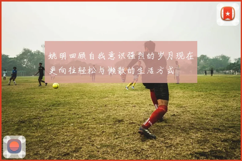 姚明回顾自我意识强烈的岁月现在更向往轻松与懒散的生活方式