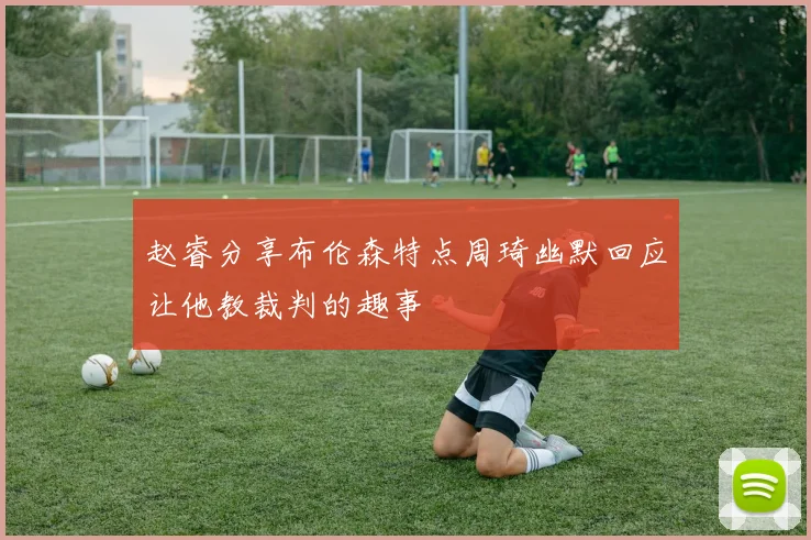 赵睿分享布伦森特点周琦幽默回应让他教裁判的趣事