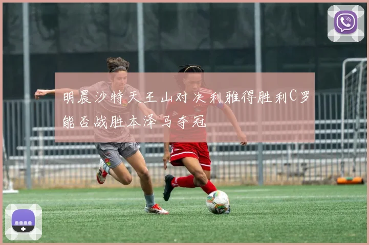 明晨沙特天王山对决利雅得胜利C罗能否战胜本泽马夺冠