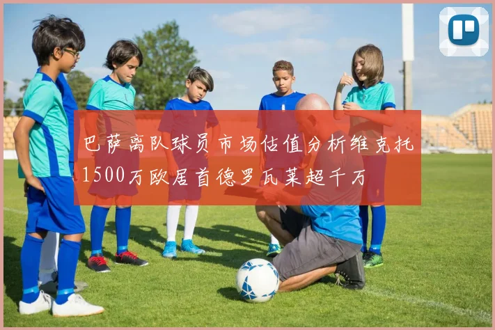巴萨离队球员市场估值分析维克托1500万欧居首德罗瓦莱超千万