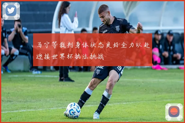 马宁等裁判身体状态良好全力以赴迎接世界杯执法挑战