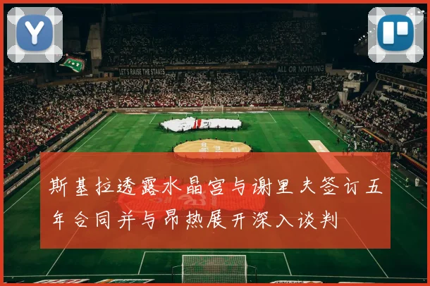 斯基拉透露水晶宫与谢里夫签订五年合同并与昂热展开深入谈判