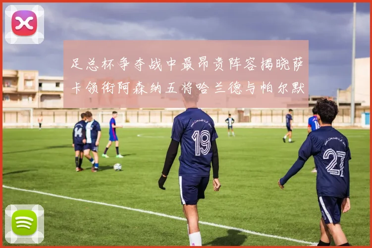 足总杯争夺战中最昂贵阵容揭晓萨卡领衔阿森纳五将哈兰德与帕尔默同在列