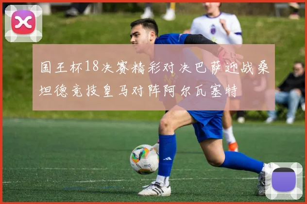 国王杯18决赛精彩对决巴萨迎战桑坦德竞技皇马对阵阿尔瓦塞特