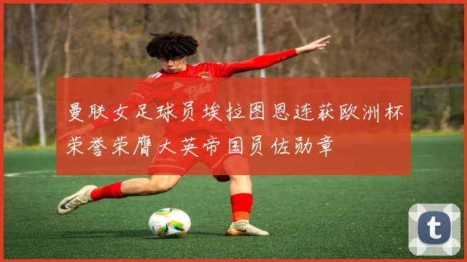 曼联女足球员埃拉图恩连获欧洲杯荣誉荣膺大英帝国员佐勋章