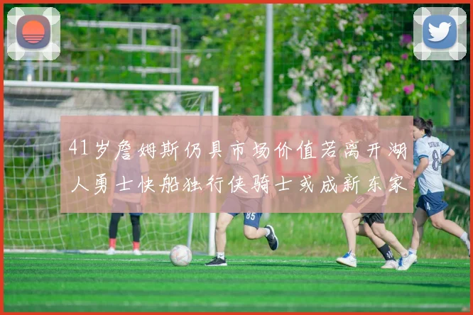 41岁詹姆斯仍具市场价值若离开湖人勇士快船独行侠骑士或成新东家