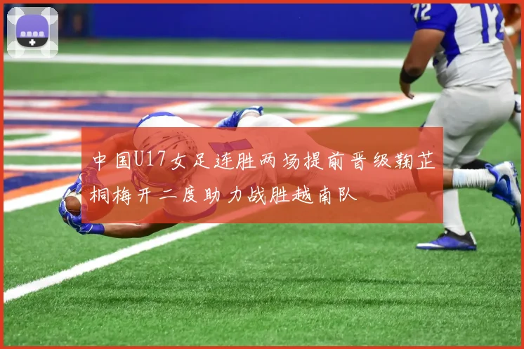 中国U17女足连胜两场提前晋级鞠芷桐梅开二度助力战胜越南队
