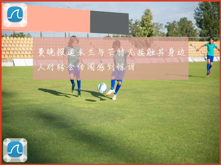 曼晚报道米兰与芒特无接触其身边人对转会传闻感到惊讶