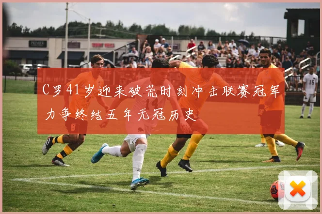 C罗41岁迎来破荒时刻冲击联赛冠军力争终结五年无冠历史
