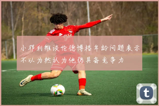 小邓利维谈伦德博格年龄问题表示不以为然认为他仍具备竞争力
