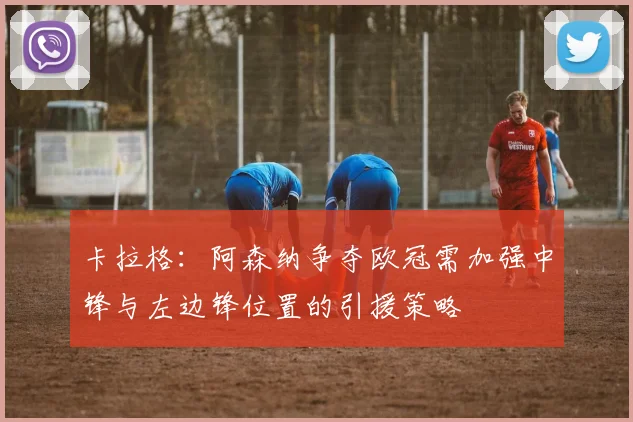 卡拉格：阿森纳争夺欧冠需加强中锋与左边锋位置的引援策略