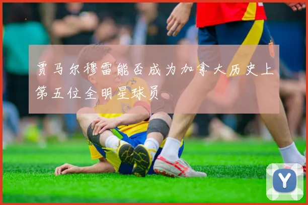 贾马尔穆雷能否成为加拿大历史上第五位全明星球员