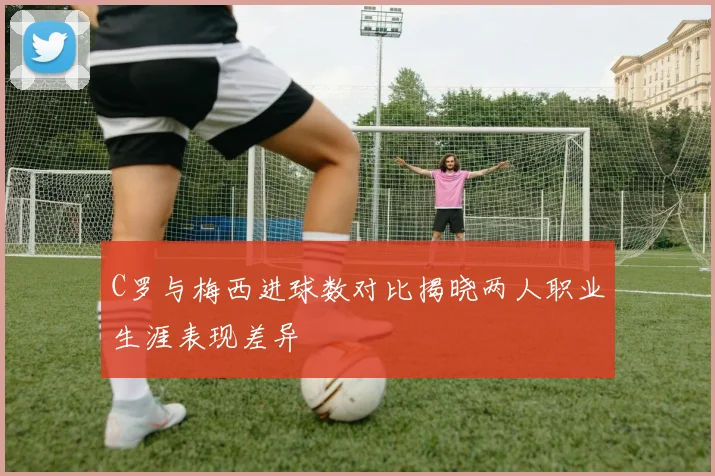 C罗与梅西进球数对比揭晓两人职业生涯表现差异