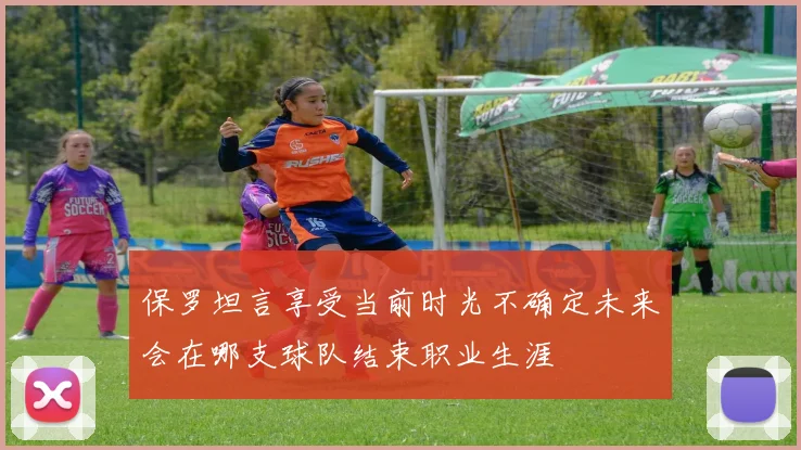 保罗坦言享受当前时光不确定未来会在哪支球队结束职业生涯