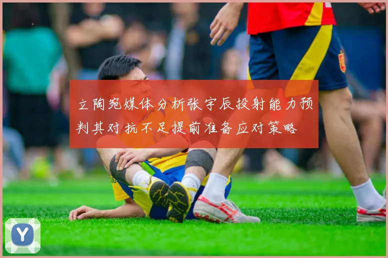 立陶宛媒体分析张宇辰投射能力预判其对抗不足提前准备应对策略
