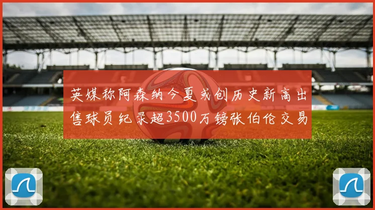 英媒称阿森纳今夏或创历史新高出售球员纪录超3500万镑张伯伦交易